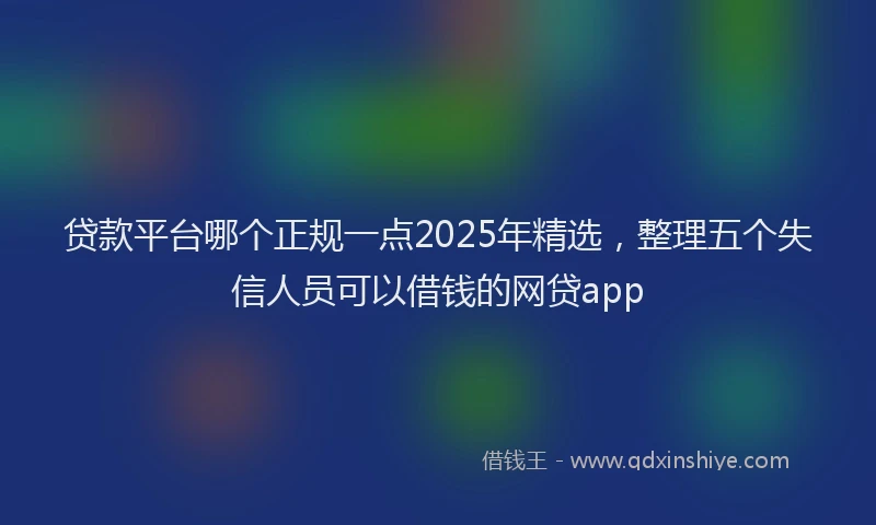 贷款平台哪个正规一点2025年精选，整理五个失信人员可以借钱的网贷app