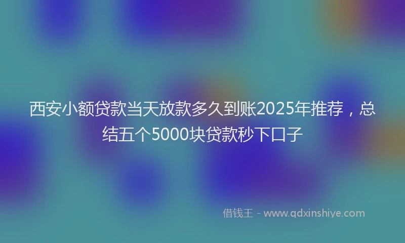 西安小额贷款当天放款多久到账2025年推荐，总结五个5000块贷款秒下口子