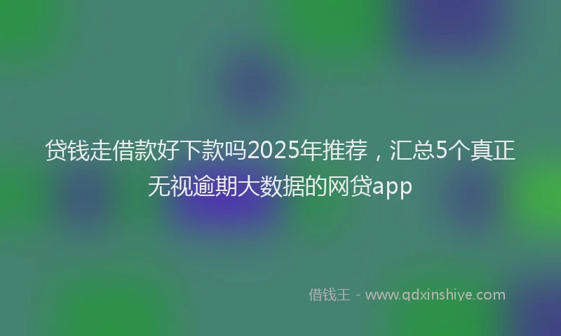 贷钱走借款好下款吗2025年推荐，汇总5个真正无视逾期大数据的网贷app