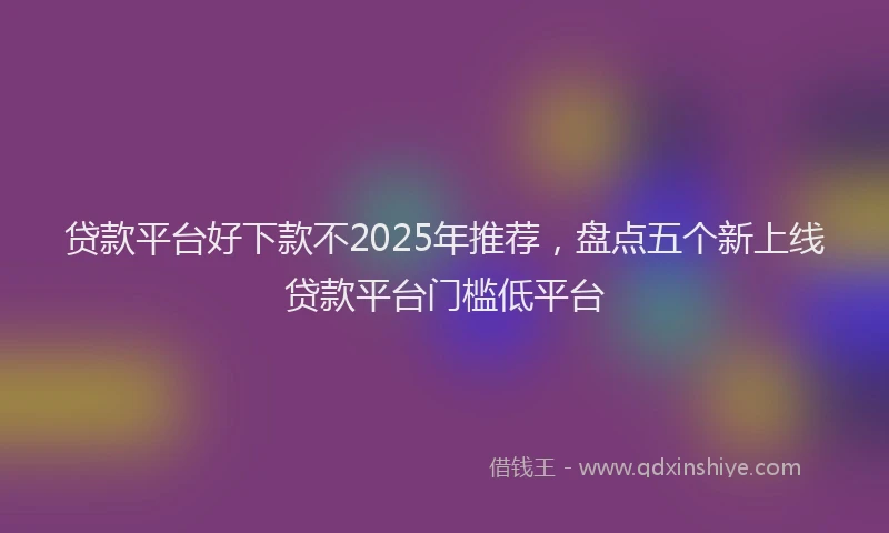 贷款平台好下款不2025年推荐，盘点五个新上线贷款平台门槛低平台