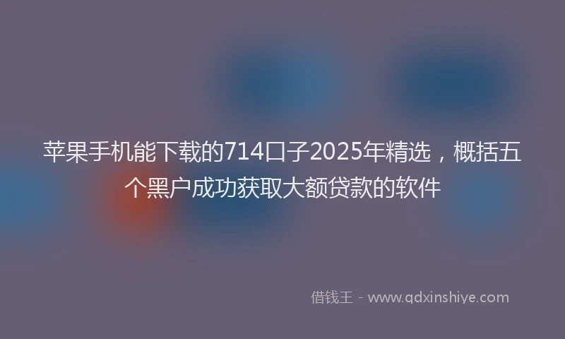 苹果手机能下载的714口子2025年精选，概括五个黑户成功获取大额贷款的软件
