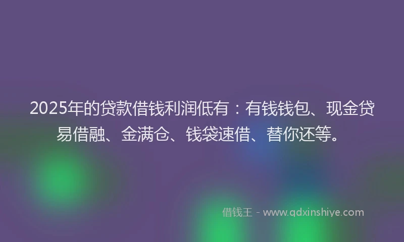 2025年的贷款借钱利润低有：有钱钱包、现金贷易借融、金满仓、钱袋速借、替你还等。