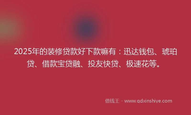 2025年的装修贷款好下款嘛有：迅达钱包、琥珀贷、借款宝贷融、投友快贷、极速花等。