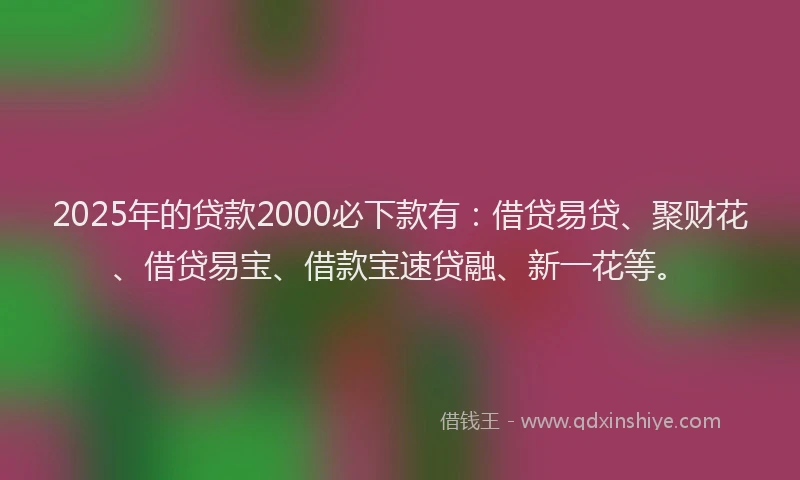 2025年的贷款2000必下款有：借贷易贷、聚财花、借贷易宝、借款宝速贷融、新一花等。