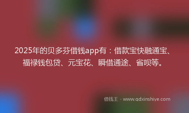 2025年的贝多芬借钱app有:借款宝快融通宝、福禄钱包贷、元宝花、瞬借通途、省呗等。