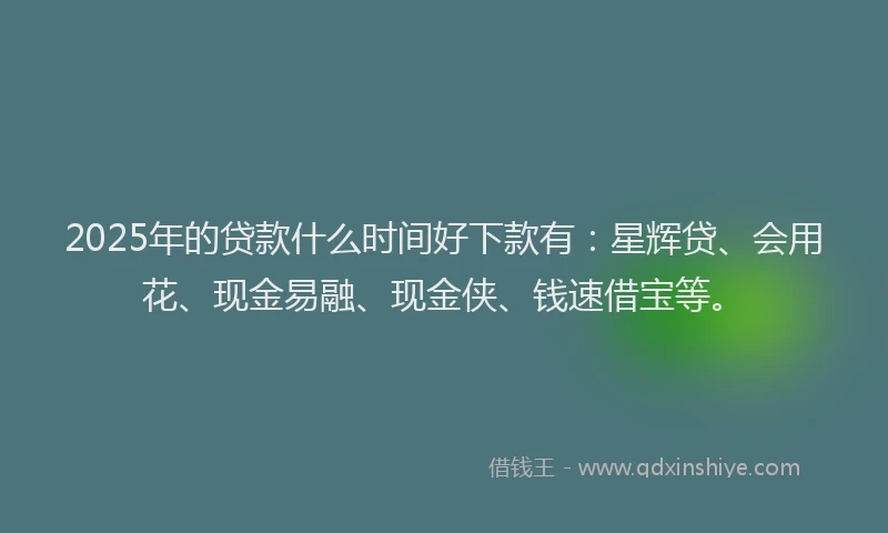 2025年的贷款什么时间好下款有：星辉贷、会用花、现金易融、现金侠、钱速借宝等。