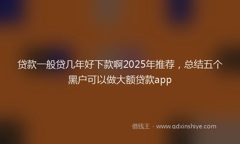 贷款一般贷几年好下款啊2025年推荐，总结五个黑户可以做大额贷款app