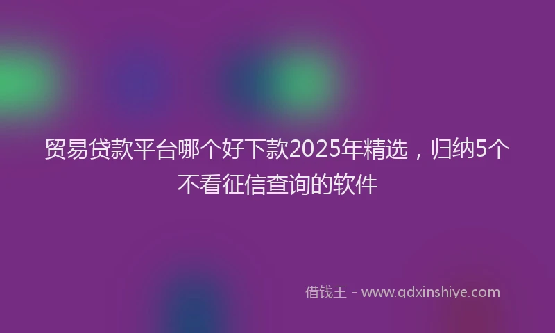 贸易贷款平台哪个好下款2025年精选，归纳5个不看征信查询的软件