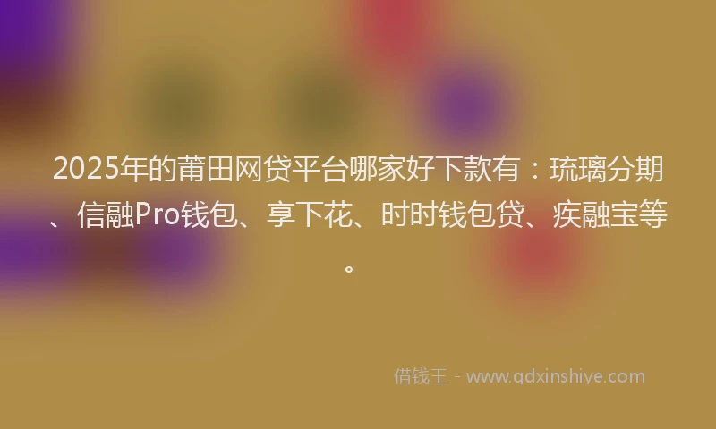 2025年的莆田网贷平台哪家好下款有：琉璃分期、信融Pro钱包、享下花、时时钱包贷、疾融宝等。