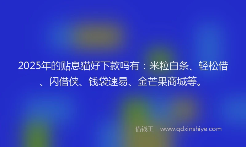 2025年的贴息猫好下款吗有：米粒白条、轻松借、闪借侠、钱袋速易、金芒果商城等。