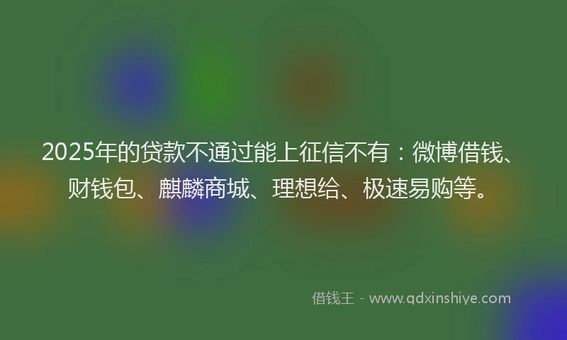 2025年的贷款不通过能上征信不有：微博借钱、财钱包、麒麟商城、理想给、极速易购等。