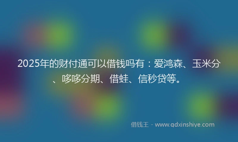 2025年的财付通可以借钱吗有：爱鸿森、玉米分、哆哆分期、借蛙、信秒贷等。