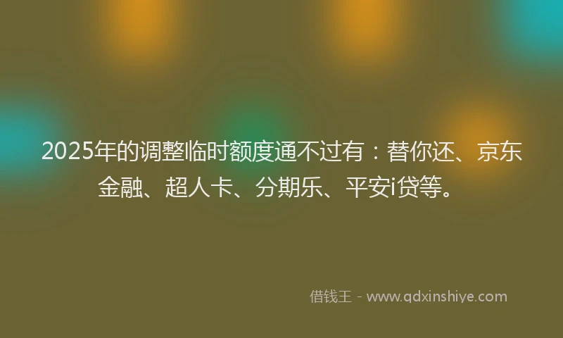 2025年的调整临时额度通不过有：替你还、京东金融、超人卡、分期乐、平安i贷等。