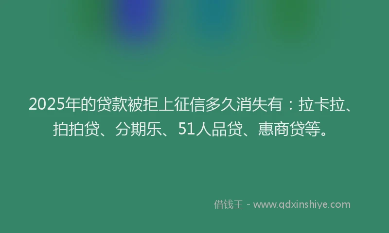 2025年的贷款被拒上征信多久消失有：拉卡拉、拍拍贷、分期乐、51人品贷、惠商贷等。