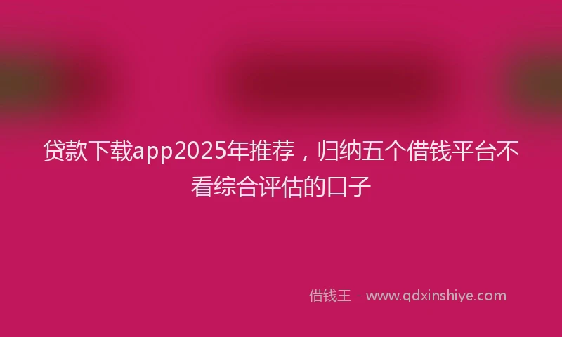 贷款下载app2025年推荐，归纳五个借钱平台不看综合评估的口子