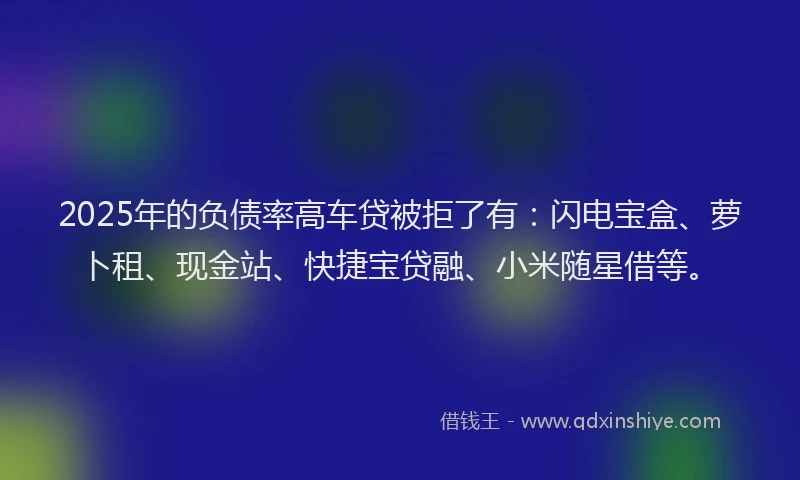 2025年的负债率高车贷被拒了有：闪电宝盒、萝卜租、现金站、快捷宝贷融、小米随星借等。