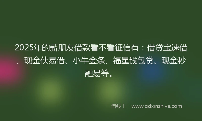 2025年的薪朋友借款看不看征信有：借贷宝速借、现金侠易借、小牛金条、福星钱包贷、现金秒融易等。