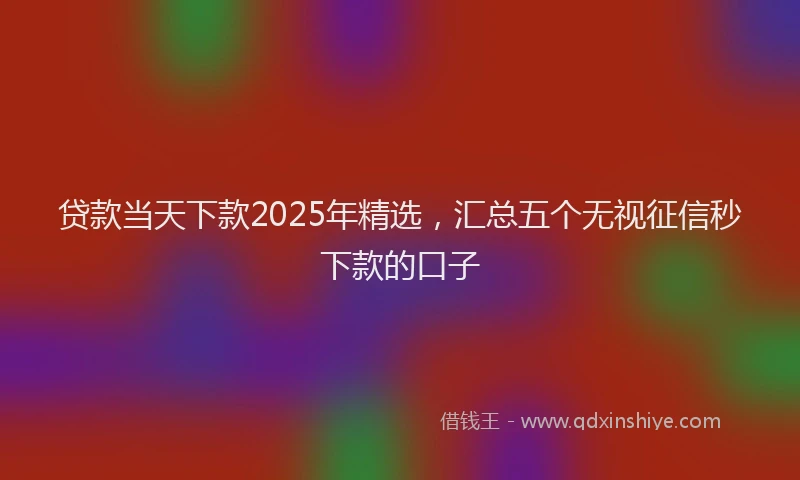 贷款当天下款2025年精选，汇总五个无视征信秒下款的口子