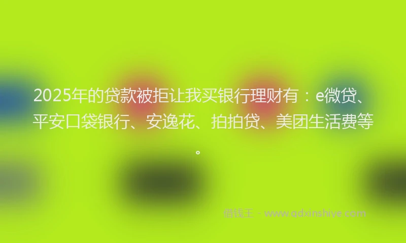2025年的贷款被拒让我买银行理财有：e微贷、平安口袋银行、安逸花、拍拍贷、美团生活费等。