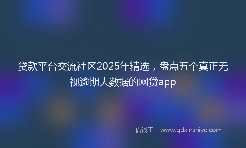 贷款平台交流社区2025年精选，盘点五个真正无视逾期大数据的网贷app