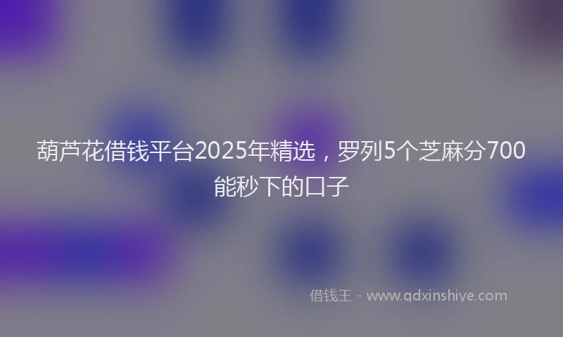 葫芦花借钱平台2025年精选，罗列5个芝麻分700能秒下的口子