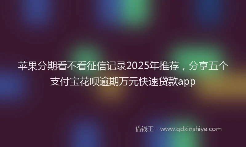 苹果分期看不看征信记录2025年推荐，分享五个支付宝花呗逾期万元快速贷款app