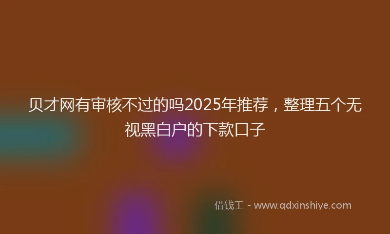 贝才网有审核不过的吗2025年推荐，整理五个无视黑白户的下款口子