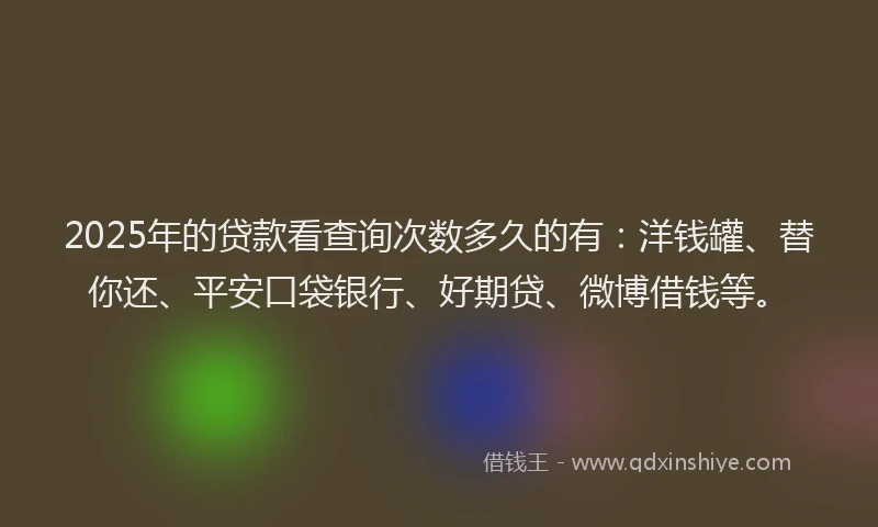 2025年的贷款看查询次数多久的有：洋钱罐、替你还、平安口袋银行、好期贷、微博借钱等。