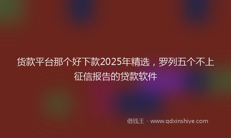 货款平台那个好下款2025年精选，罗列五个不上征信报告的贷款软件