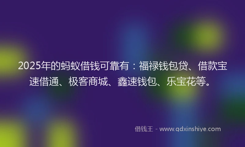 2025年的蚂蚁借钱可靠有：福禄钱包贷、借款宝速借通、极客商城、鑫速钱包、乐宝花等。