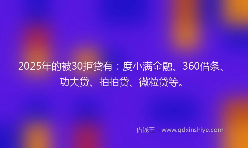 2025年的被30拒贷有：度小满金融、360借条、功夫贷、拍拍贷、微粒贷等。