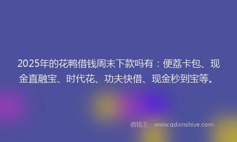 2025年的花鸭借钱周末下款吗有：便荔卡包、现金直融宝、时代花、功夫快借、现金秒到宝等。