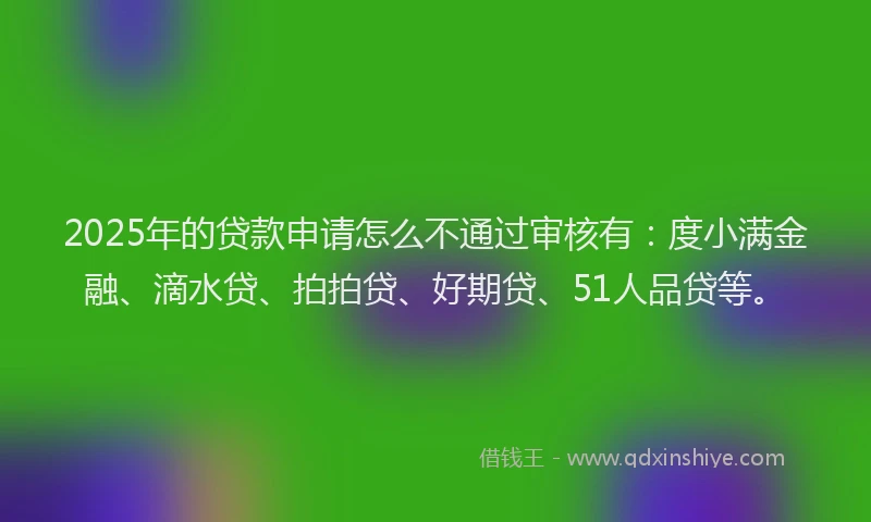 2025年的贷款申请怎么不通过审核有：度小满金融、滴水贷、拍拍贷、好期贷、51人品贷等。