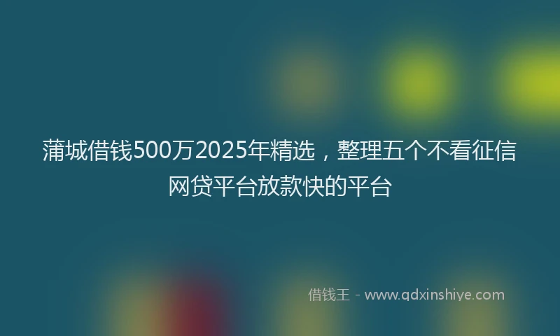 蒲城借钱500万2025年精选，整理五个不看征信网贷平台放款快的平台