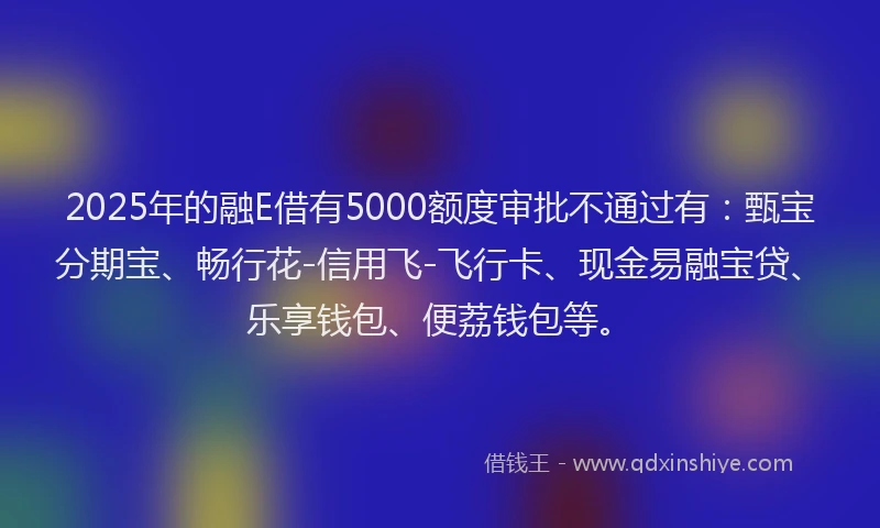 2025年的融E借有5000额度审批不通过有：甄宝分期宝、畅行花-信用飞-飞行卡、现金易融宝贷、乐享钱包、便荔钱包等。