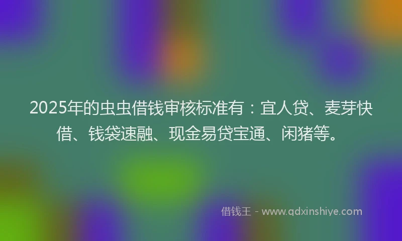 2025年的虫虫借钱审核标准有：宜人贷、麦芽快借、钱袋速融、现金易贷宝通、闲猪等。