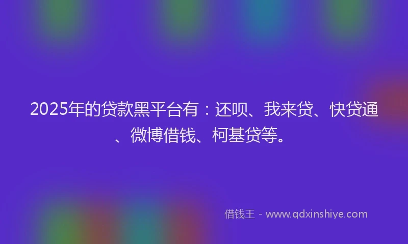 2025年的贷款黑平台有：还呗、我来贷、快贷通、微博借钱、柯基贷等。
