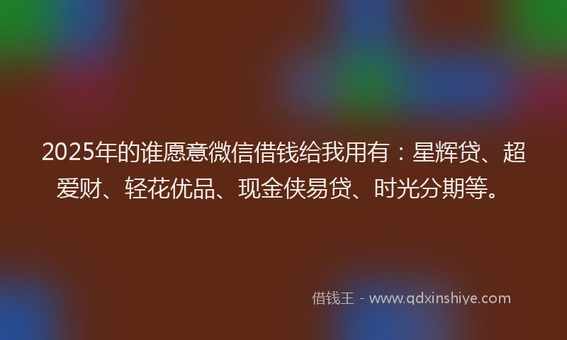 2025年的谁愿意微信借钱给我用有：星辉贷、超爱财、轻花优品、现金侠易贷、时光分期等。