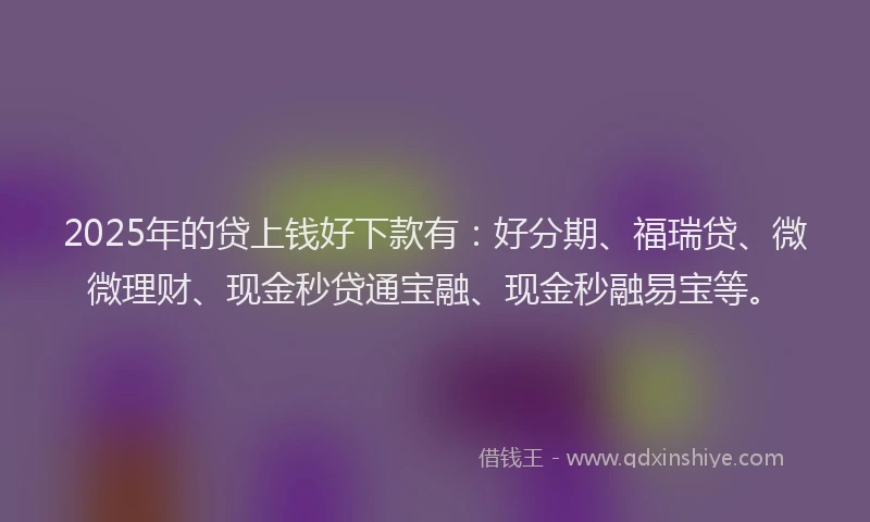 2025年的贷上钱好下款有：好分期、福瑞贷、微微理财、现金秒贷通宝融、现金秒融易宝等。