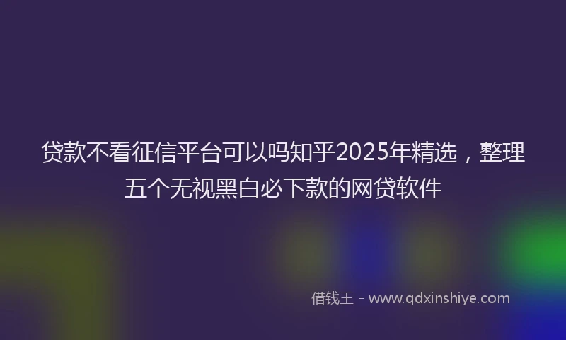 贷款不看征信平台可以吗知乎2025年精选，整理五个无视黑白必下款的网贷软件