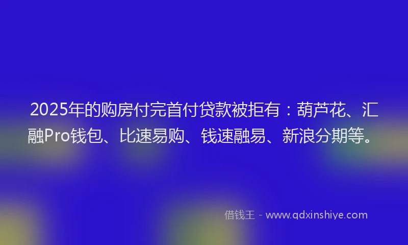 2025年的购房付完首付贷款被拒有：葫芦花、汇融Pro钱包、比速易购、钱速融易、新浪分期等。