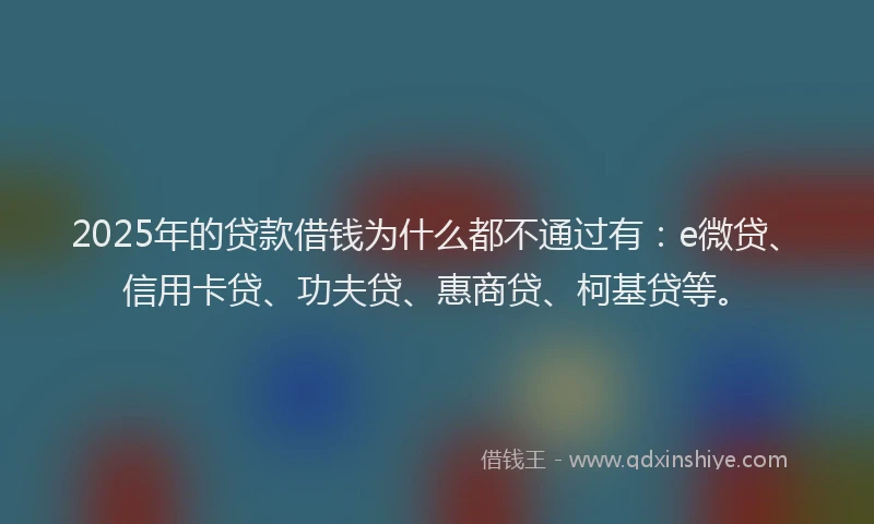 2025年的贷款借钱为什么都不通过有：e微贷、信用卡贷、功夫贷、惠商贷、柯基贷等。