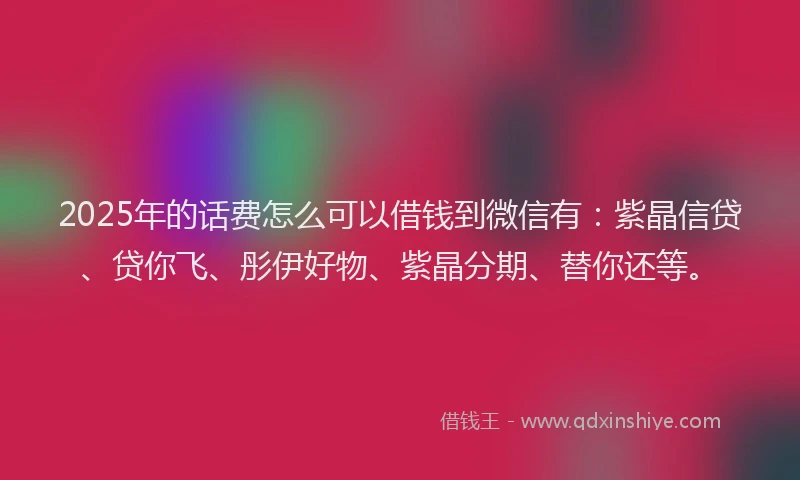 2025年的话费怎么可以借钱到微信有：紫晶信贷、贷你飞、彤伊好物、紫晶分期、替你还等。