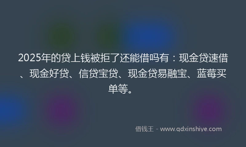 2025年的贷上钱被拒了还能借吗有：现金贷速借、现金好贷、信贷宝贷、现金贷易融宝、蓝莓买单等。