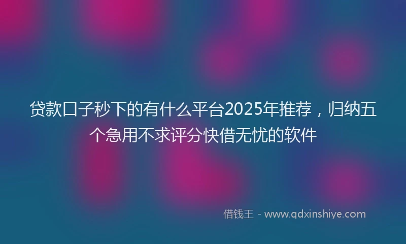 贷款口子秒下的有什么平台2025年推荐，归纳五个急用不求评分快借无忧的软件