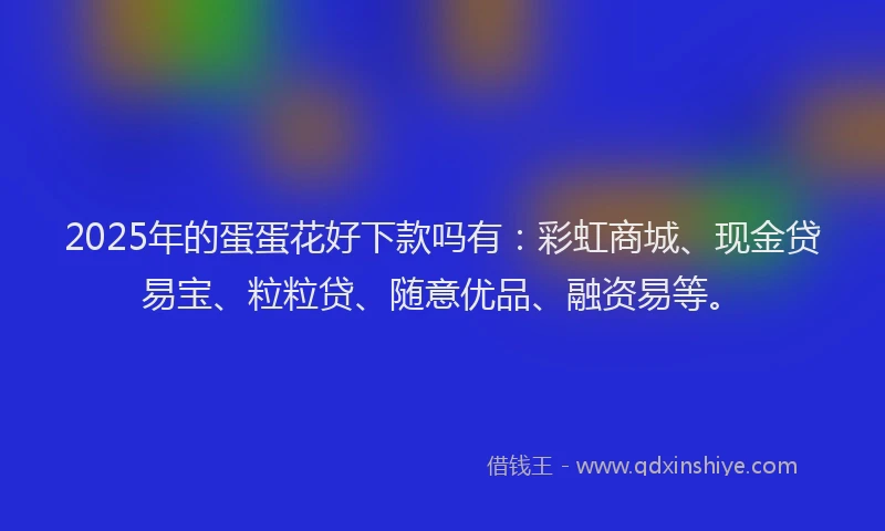 2025年的蛋蛋花好下款吗有：彩虹商城、现金贷易宝、粒粒贷、随意优品、融资易等。