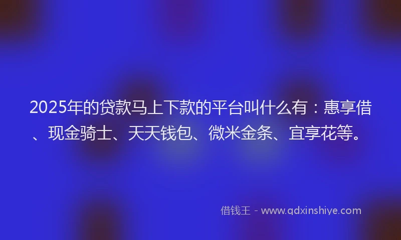 2025年的贷款马上下款的平台叫什么有：惠享借、现金骑士、天天钱包、微米金条、宜享花等。