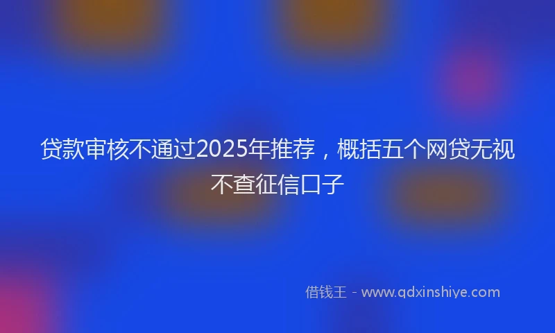 贷款审核不通过2025年推荐，概括五个网贷无视不查征信口子