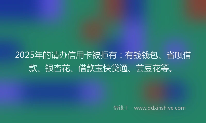 2025年的请办信用卡被拒有：有钱钱包、省呗借款、银杏花、借款宝快贷通、芸豆花等。