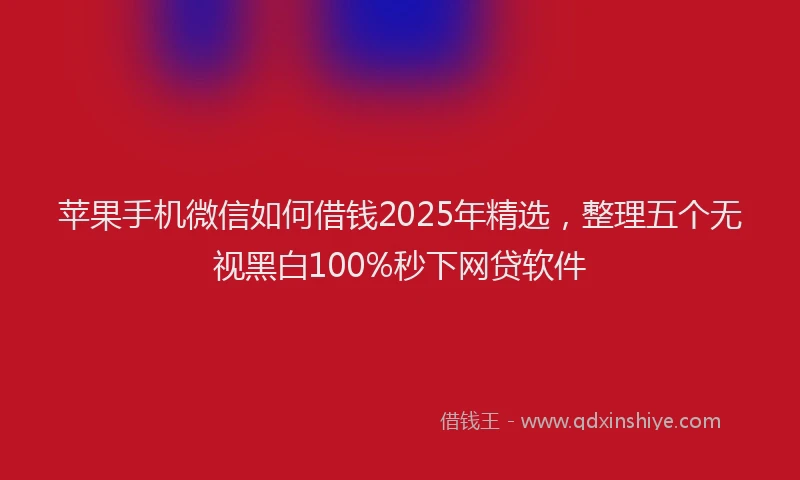 苹果手机微信如何借钱2025年精选，整理五个无视黑白100%秒下网贷软件